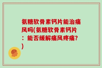氨糖软骨素钙片能治痛风吗(氨糖软骨素钙片：能否缓解痛风疼痛？)