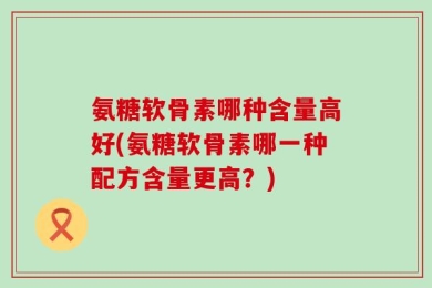 氨糖软骨素哪种含量高好(氨糖软骨素哪一种配方含量更高？)