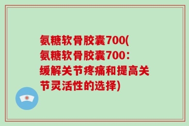 氨糖软骨胶囊700(氨糖软骨胶囊700：缓解关节疼痛和提高关节灵活性的选择)