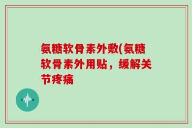 氨糖软骨素外敷(氨糖软骨素外用贴，缓解关节疼痛
