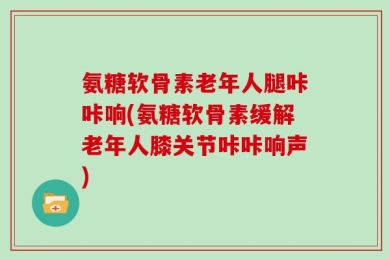 氨糖软骨素老年人腿咔咔响(氨糖软骨素缓解老年人膝关节咔咔响声)