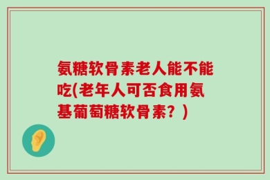 氨糖软骨素老人能不能吃(老年人可否食用氨基葡萄糖软骨素？)