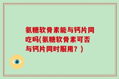 氨糖软骨素能与钙片同吃吗(氨糖软骨素可否与钙片同时服用？)