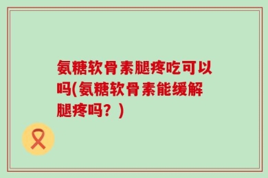 氨糖软骨素腿疼吃可以吗(氨糖软骨素能缓解腿疼吗？)
