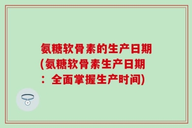 氨糖软骨素的生产日期(氨糖软骨素生产日期：全面掌握生产时间)