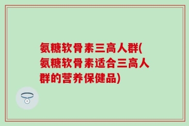 氨糖软骨素三高人群(氨糖软骨素适合三高人群的营养保健品)