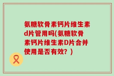 氨糖软骨素钙片维生素d片管用吗(氨糖软骨素钙片维生素D片合并使用是否有效？)