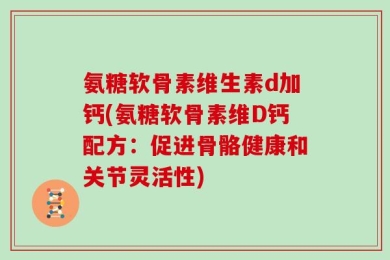 氨糖软骨素维生素d加钙(氨糖软骨素维D钙配方：促进骨骼健康和关节灵活性)