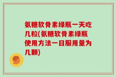 氨糖软骨素绿瓶一天吃几粒(氨糖软骨素绿瓶使用方法一日服用量为几颗)