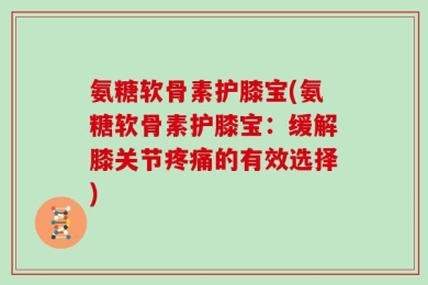 氨糖软骨素护膝宝(氨糖软骨素护膝宝：缓解膝关节疼痛的有效选择)