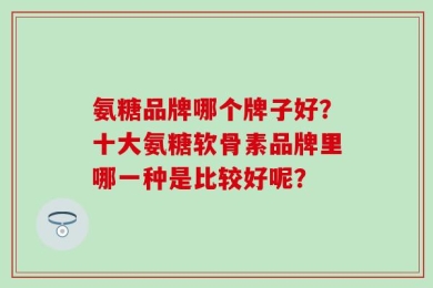 氨糖品牌哪个牌子好？十大氨糖软骨素品牌里哪一种是比较好呢？