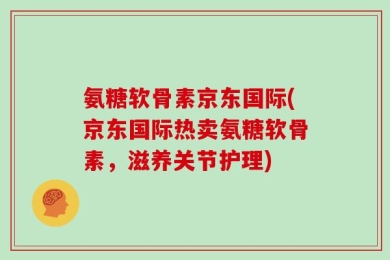氨糖软骨素京东国际(京东国际热卖氨糖软骨素，滋养关节护理)