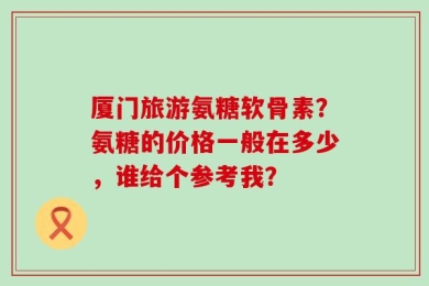 厦门旅游氨糖软骨素？氨糖的价格一般在多少，谁给个参考我？