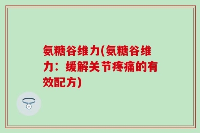 氨糖谷维力(氨糖谷维力：缓解关节疼痛的有效配方)