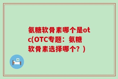 氨糖软骨素哪个是otc(OTC专题：氨糖软骨素选择哪个？)