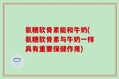 氨糖软骨素能和牛奶(氨糖软骨素与牛奶一样具有重要保健作用)