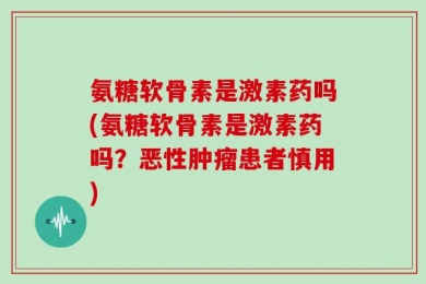 氨糖软骨素是激素药吗(氨糖软骨素是激素药吗？恶性肿瘤患者慎用)