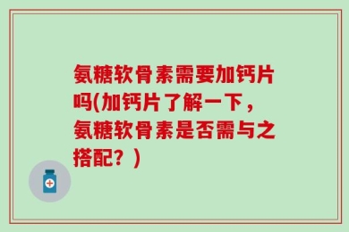氨糖软骨素需要加钙片吗(加钙片了解一下，氨糖软骨素是否需与之搭配？)