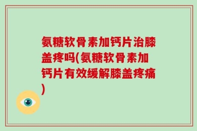 氨糖软骨素加钙片治膝盖疼吗(氨糖软骨素加钙片有效缓解膝盖疼痛)