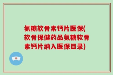 氨糖软骨素钙片医保(软骨保健药品氨糖软骨素钙片纳入医保目录)