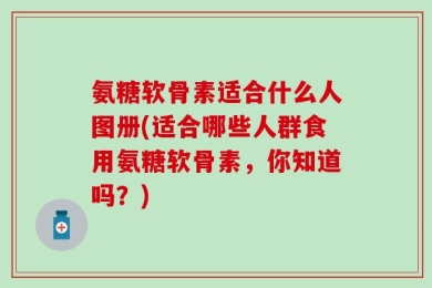 氨糖软骨素适合什么人图册(适合哪些人群食用氨糖软骨素，你知道吗？)