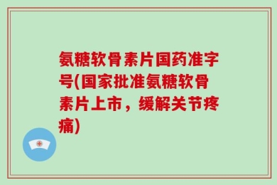 氨糖软骨素片国药准字号(国家批准氨糖软骨素片上市，缓解关节疼痛)