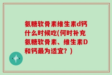 氨糖软骨素维生素d钙什么时候吃(何时补充氨糖软骨素、维生素D和钙最为适宜？)