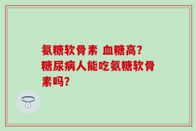 氨糖软骨素 血糖高？糖尿病人能吃氨糖软骨素吗？