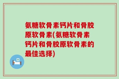 氨糖软骨素钙片和骨胶原软骨素(氨糖软骨素钙片和骨胶原软骨素的最佳选择)