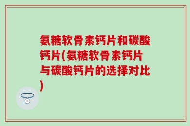 氨糖软骨素钙片和碳酸钙片(氨糖软骨素钙片与碳酸钙片的选择对比)