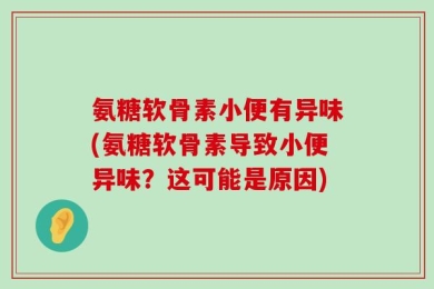 氨糖软骨素小便有异味(氨糖软骨素导致小便异味？这可能是原因)