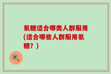 氨糖适合哪类人群服用(适合哪些人群服用氨糖？)
