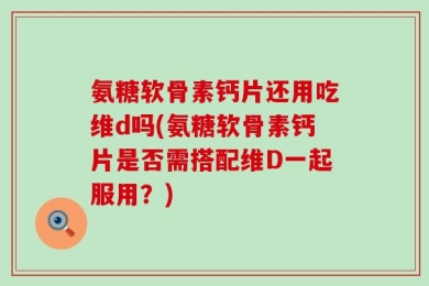 氨糖软骨素钙片还用吃维d吗(氨糖软骨素钙片是否需搭配维D一起服用？)