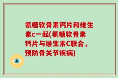 氨糖软骨素钙片和维生素c一起(氨糖软骨素钙片与维生素C联合，预防骨关节疾病)