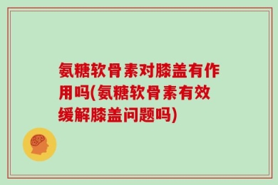 氨糖软骨素对膝盖有作用吗(氨糖软骨素有效缓解膝盖问题吗)
