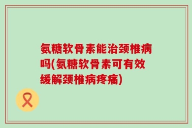 氨糖软骨素能治颈椎病吗(氨糖软骨素可有效缓解颈椎病疼痛)