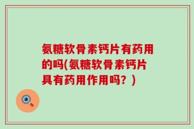 氨糖软骨素钙片有药用的吗(氨糖软骨素钙片具有药用作用吗？)