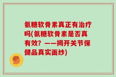 氨糖软骨素真正有治疗吗(氨糖软骨素是否真有效？——揭开关节保健品真实面纱)