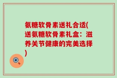 氨糖软骨素送礼合适(送氨糖软骨素礼盒：滋养关节健康的完美选择)