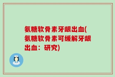 氨糖软骨素牙龈出血(氨糖软骨素可缓解牙龈出血：研究)