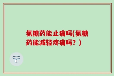 氨糖药能止痛吗(氨糖药能减轻疼痛吗？)