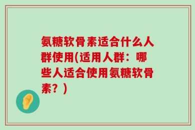氨糖软骨素适合什么人群使用(适用人群：哪些人适合使用氨糖软骨素？)