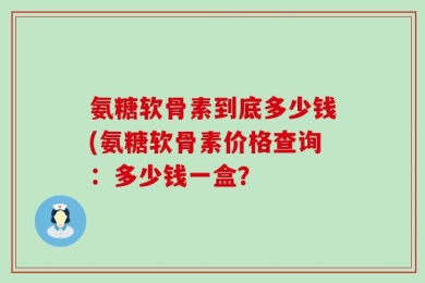 氨糖软骨素到底多少钱(氨糖软骨素价格查询：多少钱一盒？