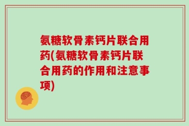 氨糖软骨素钙片联合用药(氨糖软骨素钙片联合用药的作用和注意事项)