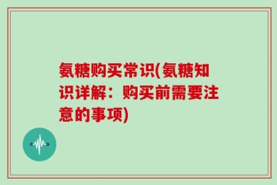 氨糖购买常识(氨糖知识详解：购买前需要注意的事项)