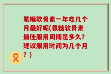 氨糖软骨素一年吃几个月最好呢(氨糖软骨素最佳服用周期是多久？建议服用时间为几个月？)
