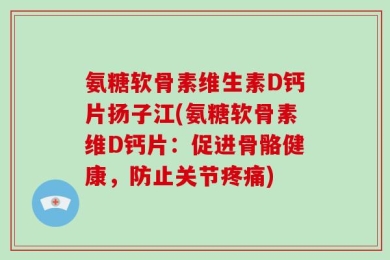 氨糖软骨素维生素D钙片扬子江(氨糖软骨素维D钙片：促进骨骼健康，防止关节疼痛)