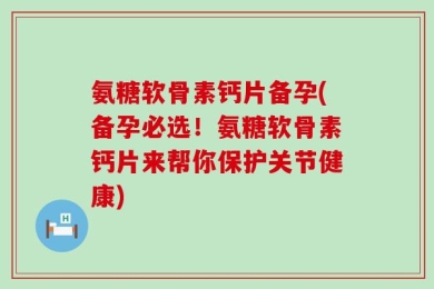 氨糖软骨素钙片备孕(备孕必选！氨糖软骨素钙片来帮你保护关节健康)