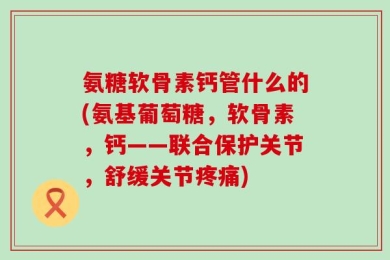 氨糖软骨素钙管什么的(氨基葡萄糖，软骨素，钙——联合保护关节，舒缓关节疼痛)