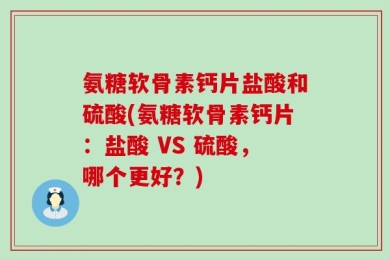 氨糖软骨素钙片盐酸和硫酸(氨糖软骨素钙片：盐酸 VS 硫酸，哪个更好？)